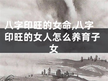 八字印旺的女命,八字印旺的女人怎么养育子女