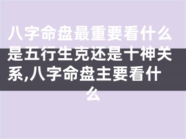 八字命盘最重要看什么是五行生克还是十神关系,八字命盘主要看什么