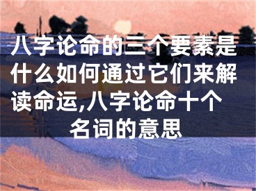 八字论命的三个要素是什么如何通过它们来解读命运,八字论命十个名词的意思