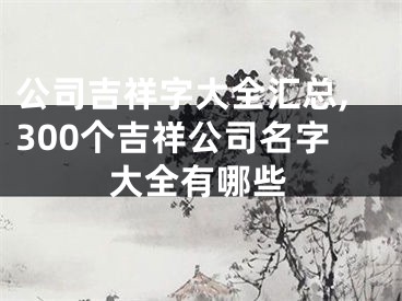 公司吉祥字大全汇总,300个吉祥公司名字大全有哪些