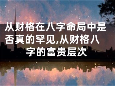 从财格在八字命局中是否真的罕见,从财格八字的富贵层次