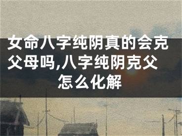 女命八字纯阴真的会克父母吗,八字纯阴克父怎么化解