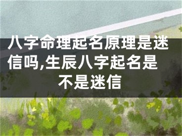 八字命理起名原理是迷信吗,生辰八字起名是不是迷信