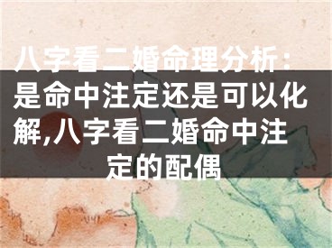 八字看二婚命理分析：是命中注定还是可以化解,八字看二婚命中注定的配偶