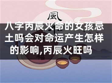八字丙辰火命的女孩忌土吗会对命运产生怎样的影响,丙辰火旺吗