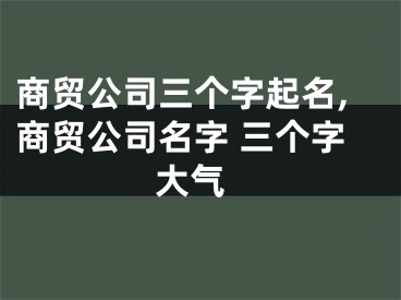 商贸公司三个字起名,商贸公司名字 三个字 大气