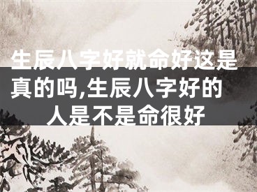 生辰八字好就命好这是真的吗,生辰八字好的人是不是命很好