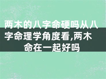 两木的八字命硬吗从八字命理学角度看,两木命在一起好吗