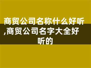 商贸公司名称什么好听,商贸公司名字大全好听的
