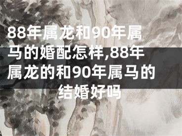 88年属龙和90年属马的婚配怎样,88年属龙的和90年属马的结婚好吗