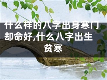 什么样的八字出身寒门却命好,什么八字出生贫寒