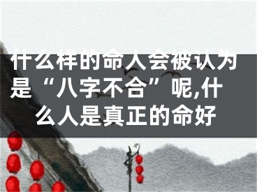 什么样的命人会被认为是“八字不合”呢,什么人是真正的命好