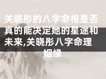 关晓彤的八字命格是否真的能决定她的星途和未来,关晓彤八字命理姻缘