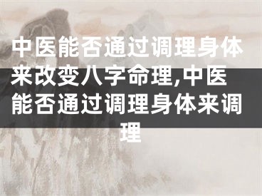 中医能否通过调理身体来改变八字命理,中医能否通过调理身体来调理