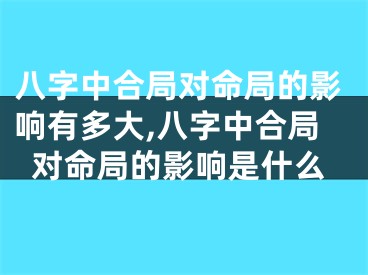 八字中合局对命局的影响有多大,八字中合局对命局的影响是什么
