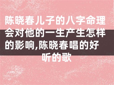 陈晓春儿子的八字命理会对他的一生产生怎样的影响,陈晓春唱的好听的歌