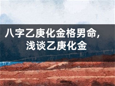 八字乙庚化金格男命,浅谈乙庚化金