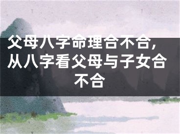 父母八字命理合不合,从八字看父母与子女合不合