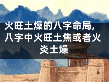 火旺土燥的八字命局,八字中火旺土焦或者火炎土燥
