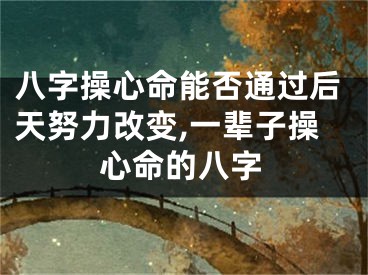 八字操心命能否通过后天努力改变,一辈子操心命的八字