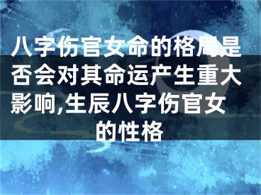 八字伤官女命的格局是否会对其命运产生重大影响,生辰八字伤官女的性格