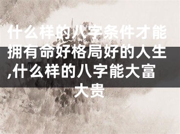 什么样的八字条件才能拥有命好格局好的人生,什么样的八字能大富大贵