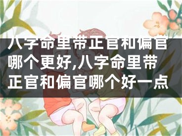八字命里带正官和偏官哪个更好,八字命里带正官和偏官哪个好一点