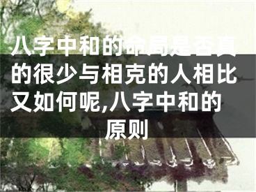 八字中和的命局是否真的很少与相克的人相比又如何呢,八字中和的原则