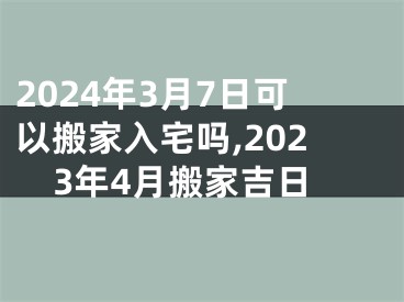 2024年3月7日可以搬家入宅吗,2023年4月搬家吉日