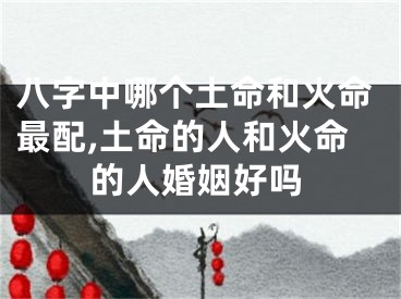 八字中哪个土命和火命最配,土命的人和火命的人婚姻好吗