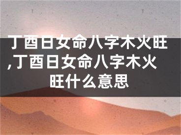 丁酉日女命八字木火旺,丁酉日女命八字木火旺什么意思