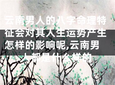 云南男人的八字命理特征会对其人生运势产生怎样的影响呢,云南男人都是什么样的