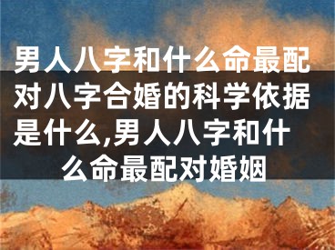 男人八字和什么命最配对八字合婚的科学依据是什么,男人八字和什么命最配对婚姻
