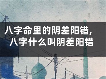 八字命里的阴差阳错,八字什么叫阴差阳错