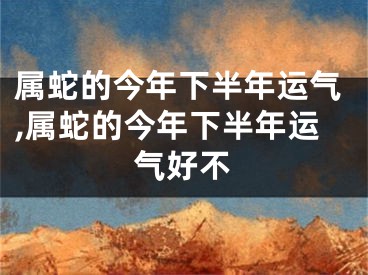 属蛇的今年下半年运气,属蛇的今年下半年运气好不