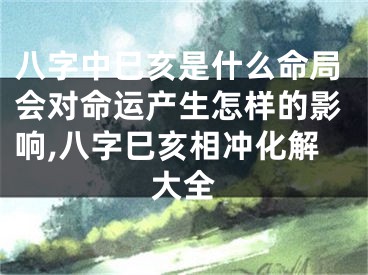 八字中巳亥是什么命局会对命运产生怎样的影响,八字巳亥相冲化解大全