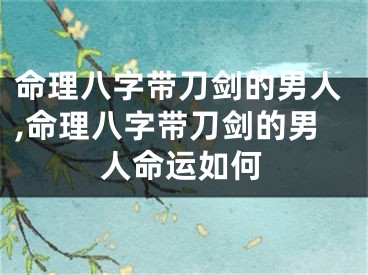 命理八字带刀剑的男人,命理八字带刀剑的男人命运如何