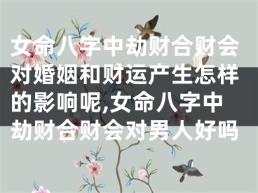 女命八字中劫财合财会对婚姻和财运产生怎样的影响呢,女命八字中劫财合财会对男人好吗