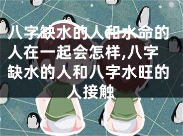 八字缺水的人和水命的人在一起会怎样,八字缺水的人和八字水旺的人接触