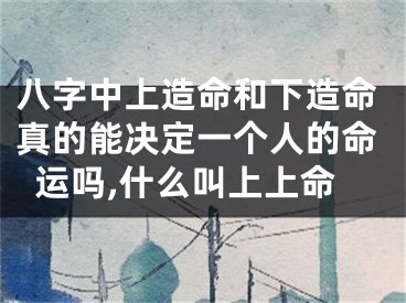 八字中上造命和下造命真的能决定一个人的命运吗,什么叫上上命