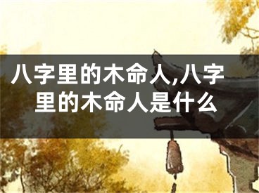 八字里的木命人,八字里的木命人是什么
