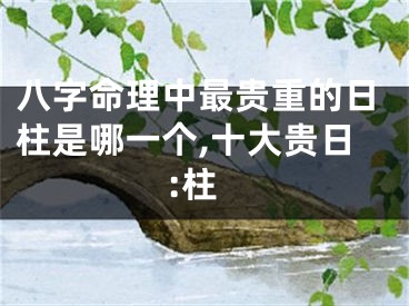 八字命理中最贵重的日柱是哪一个,十大贵日:柱