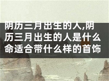 阴历三月出生的人,阴历三月出生的人是什么命适合带什么样的首饰
