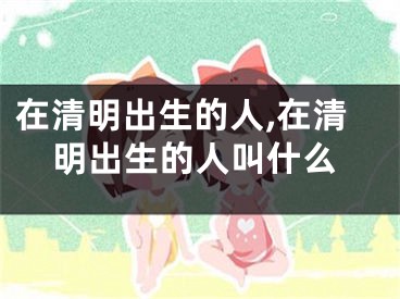 在清明出生的人,在清明出生的人叫什么