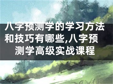 八字预测学的学习方法和技巧有哪些,八字预测学高级实战课程
