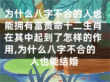 为什么八字不合的人也能拥有富贵命十二生肖在其中起到了怎样的作用,为什么八字不合的人也能结婚