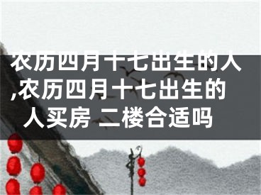 农历四月十七出生的人,农历四月十七出生的人买房 二楼合适吗