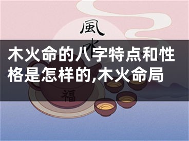 木火命的八字特点和性格是怎样的,木火命局