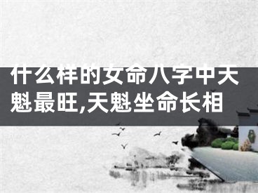 什么样的女命八字中天魁最旺,天魁坐命长相