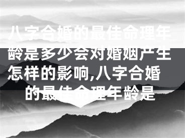 八字合婚的最佳命理年龄是多少会对婚姻产生怎样的影响,八字合婚的最佳命理年龄是